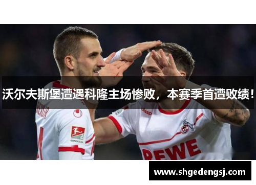 沃尔夫斯堡遭遇科隆主场惨败，本赛季首遭败绩！