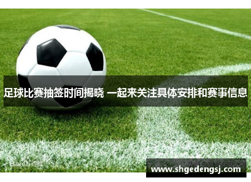 足球比赛抽签时间揭晓 一起来关注具体安排和赛事信息