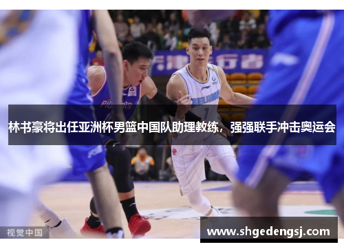 林书豪将出任亚洲杯男篮中国队助理教练，强强联手冲击奥运会