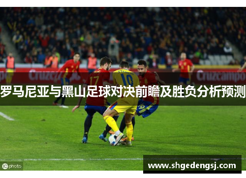 罗马尼亚与黑山足球对决前瞻及胜负分析预测